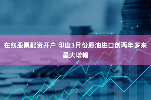 在线股票配资开户 印度3月份原油进口创两年多来最大增幅