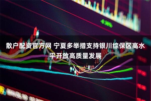散户配资官方网 宁夏多举措支持银川综保区高水平开放高质量发展