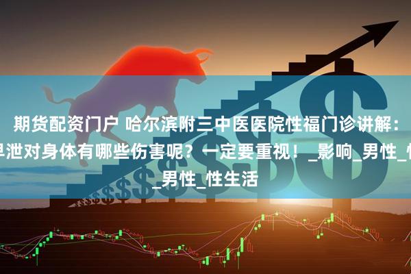 期货配资门户 哈尔滨附三中医医院性福门诊讲解：男生早泄对身体有哪些伤害呢？一定要重视！_影响_男性_性生活