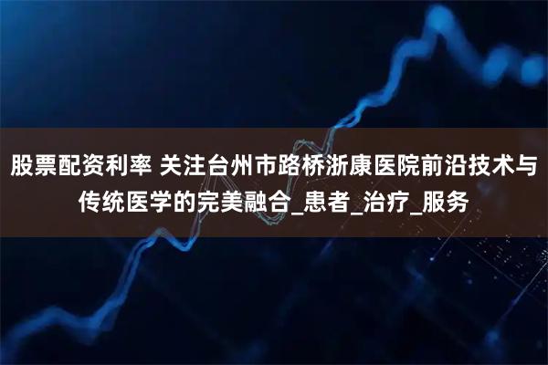 股票配资利率 关注台州市路桥浙康医院前沿技术与传统医学的完美融合_患者_治疗_服务