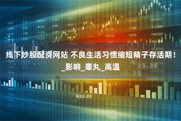 线下炒股配资网站 不良生活习惯缩短精子存活期！_影响_睾丸_高温