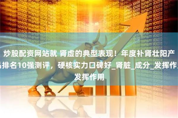 炒股配资网站就 肾虚的典型表现！年度补肾壮阳产品排名10强测评，硬核实力口碑好_肾脏_成分_发挥作用
