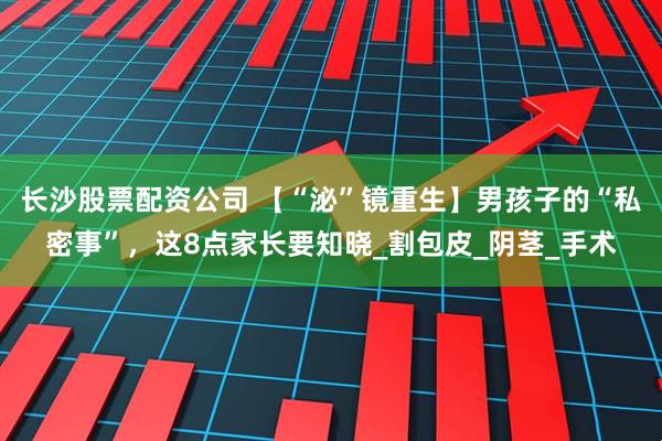 长沙股票配资公司 【“泌”镜重生】男孩子的“私密事”，这8点家长要知晓_割包皮_阴茎_手术