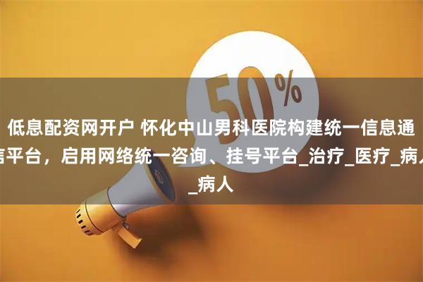 低息配资网开户 怀化中山男科医院构建统一信息通信平台，启用网络统一咨询、挂号平台_治疗_医疗_病人