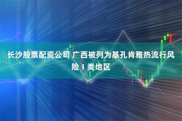 长沙股票配资公司 广西被列为基孔肯雅热流行风险Ⅰ类地区