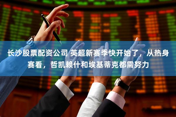 长沙股票配资公司 英超新赛季快开始了，从热身赛看，哲凯赖什和埃基蒂克都需努力