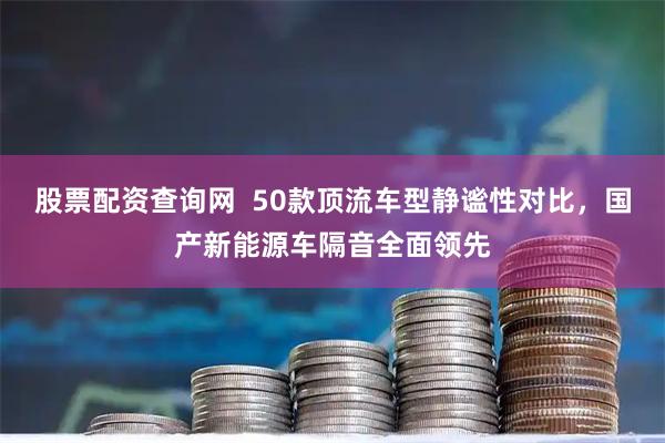 股票配资查询网  50款顶流车型静谧性对比，国产新能源车隔音全面领先